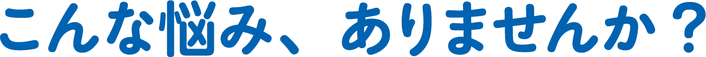 こんな悩み、ありませんか?