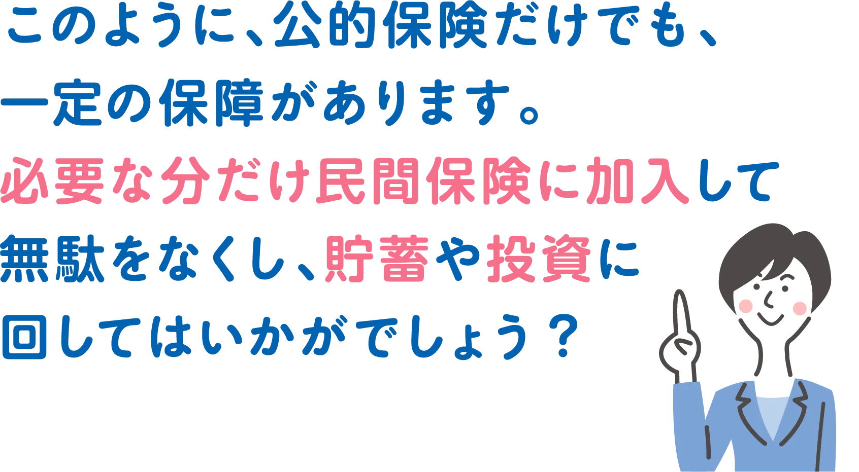 このように、公的保険だけでも、一定の保障があります。必要な分だけ民間保険に加入して無駄をなくし、貯蓄や投資に回してはいかがでしょう?